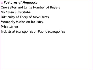  Features of Monopoly
One Seller and Large Number of Buyers
No Close Substitutes
Difficulty of Entry of New Firms
Monopoly is also an Industry
Price Maker
Industrial Monopolies or Public Monopolies
 