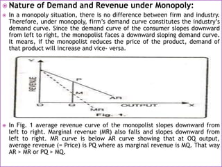  Nature of Demand and Revenue under Monopoly:
 In a monopoly situation, there is no difference between firm and industry.
Therefore, under monopoly, firm’s demand curve constitutes the industry’s
demand curve. Since the demand curve of the consumer slopes downward
from left to right, the monopolist faces a downward sloping demand curve.
It means, if the monopolist reduces the price of the product, demand of
that product will increase and vice- versa.
 In Fig. 1 average revenue curve of the monopolist slopes downward from
left to right. Marginal revenue (MR) also falls and slopes downward from
left to right. MR curve is below AR curve showing that at OQ output,
average revenue (= Price) is PQ where as marginal revenue is MQ. That way
AR > MR or PQ > MQ.
 