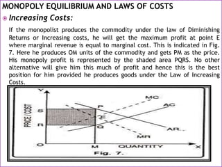 MONOPOLY EQUILIBRIUM AND LAWS OF COSTS
 Increasing Costs:
If the monopolist produces the commodity under the law of Diminishing
Returns or Increasing costs, he will get the maximum profit at point E
where marginal revenue is equal to marginal cost. This is indicated in Fig.
7. Here he produces OM units of the commodity and gets PM as the price.
His monopoly profit is represented by the shaded area PQRS. No other
alternative will give him this much of profit and hence this is the best
position for him provided he produces goods under the Law of Increasing
Costs.
 