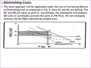  Diminishing Costs:
 The same approach will be applicable under the Law of Increasing Returns
or Diminishing Cost as explained in Fig. 8. Here AC and MC are falling. The
MC and MR are equal at point E. accordingly; the monopolist will produce
OM units of commodity and sell the same at PM Price. His net monopoly
revenue will be PQRS indicated by shaded area.
 