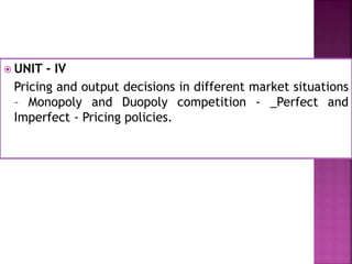  UNIT - IV
Pricing and output decisions in different market situations
– Monopoly and Duopoly competition - _Perfect and
Imperfect - Pricing policies.
 