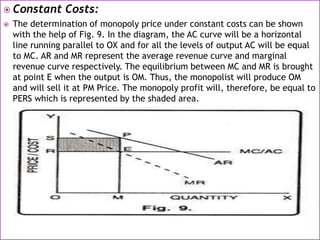  Constant Costs:
 The determination of monopoly price under constant costs can be shown
with the help of Fig. 9. In the diagram, the AC curve will be a horizontal
line running parallel to OX and for all the levels of output AC will be equal
to MC. AR and MR represent the average revenue curve and marginal
revenue curve respectively. The equilibrium between MC and MR is brought
at point E when the output is OM. Thus, the monopolist will produce OM
and will sell it at PM Price. The monopoly profit will, therefore, be equal to
PERS which is represented by the shaded area.
 