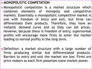  MONOPOLISTIC COMPETATION
 Monopolistic competition is a market structure which
combines elements of monopoly and competitive
markets. Essentially a monopolistic competitive market is
one with freedom of entry and exit, but firms can
differentiate their products. Therefore, they have an
inelastic demand curve and so they can set prices.
However, because there is freedom of entry, supernormal
profits will encourage more firms to enter the market
leading to normal profits in the long term.
 Definition: a market structure with a large number of
firms producing similar but differentiated products.
Barriers to entry and exit the market are low. Firms are
price makers as each firm possesses some market power.
 