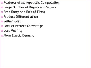  Features of Monopolistic Competation
 Large Number of Buyers and Sellers
 Free Entry and Exit of Firms
 Product Differentiation
 Selling Cost
 Lack of Perfect Knowledge
 Less Mobility
 More Elastic Demand
 