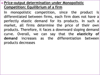  Price-output determination under Monopolistic
Competition: Equilibrium of a firm
In monopolistic competition, since the product is
differentiated between firms, each firm does not have a
perfectly elastic demand for its products. In such a
market, all firms determine the price of their own
products. Therefore, it faces a downward sloping demand
curve. Overall, we can say that the elasticity of
demand increases as the differentiation between
products decreases
 