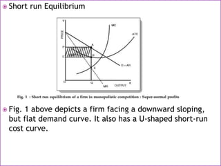  Short run Equilibrium
 Fig. 1 above depicts a firm facing a downward sloping,
but flat demand curve. It also has a U-shaped short-run
cost curve.
 