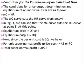  Conditions for the Equilibrium of an individual firm
 The conditions for price-output determination and
equilibrium of an individual firm are as follows:
 MC = MR
 The MC curve cuts the MR curve from below.
 In Fig. 1, we can see that the MC curve cuts the MR curve
at point E. At this point,
 Equilibrium price = OP and
 Equilibrium output = OQ
 Now, since the per unit cost is BQ, we have
 Per unit super-normal profit (price-cost) = AB or PC.
 Total super-normal profit = APCB
 