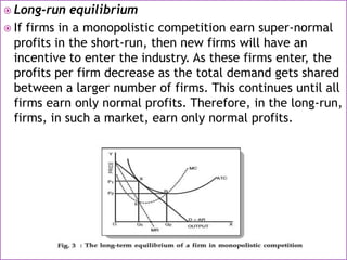  Long-run equilibrium
 If firms in a monopolistic competition earn super-normal
profits in the short-run, then new firms will have an
incentive to enter the industry. As these firms enter, the
profits per firm decrease as the total demand gets shared
between a larger number of firms. This continues until all
firms earn only normal profits. Therefore, in the long-run,
firms, in such a market, earn only normal profits.
 