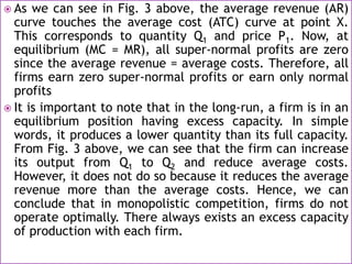  As we can see in Fig. 3 above, the average revenue (AR)
curve touches the average cost (ATC) curve at point X.
This corresponds to quantity Q1 and price P1. Now, at
equilibrium (MC = MR), all super-normal profits are zero
since the average revenue = average costs. Therefore, all
firms earn zero super-normal profits or earn only normal
profits
 It is important to note that in the long-run, a firm is in an
equilibrium position having excess capacity. In simple
words, it produces a lower quantity than its full capacity.
From Fig. 3 above, we can see that the firm can increase
its output from Q1 to Q2 and reduce average costs.
However, it does not do so because it reduces the average
revenue more than the average costs. Hence, we can
conclude that in monopolistic competition, firms do not
operate optimally. There always exists an excess capacity
of production with each firm.
 