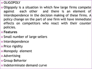  OLIGOPOLY
 Oligopoly is a situation in which few large firms compete
against each other and there is an element of
interdependence in the decision making of these firms. A
policy change on the part of one firm will have immediate
effects on competitors who react with their counter
policies.
 Features
 Small number of large sellers
 Interdependence
 Price rigidity
 Monopoly element
 Advertising
 Group Behavior
 Indeterminate demand curve
 