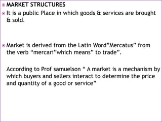  MARKET STRUCTURES
 It is a public Place in which goods & services are brought
& sold.
 Market is derived from the Latin Word”Mercatus” from
the verb “mercari”which means” to trade”.
According to Prof samuelson “ A market is a mechanism by
which buyers and sellers interact to determine the price
and quantity of a good or service”
 
