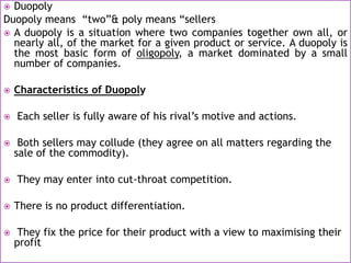  Duopoly
Duopoly means “two”& poly means “sellers
 A duopoly is a situation where two companies together own all, or
nearly all, of the market for a given product or service. A duopoly is
the most basic form of oligopoly, a market dominated by a small
number of companies.
 Characteristics of Duopoly
 Each seller is fully aware of his rival’s motive and actions.
 Both sellers may collude (they agree on all matters regarding the
sale of the commodity).
 They may enter into cut-throat competition.
 There is no product differentiation.
 They fix the price for their product with a view to maximising their
profit
 