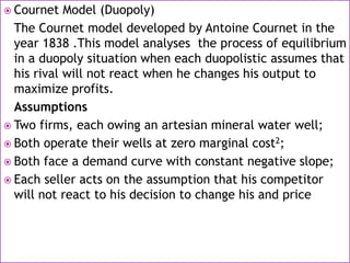  Cournet Model (Duopoly)
The Cournet model developed by Antoine Cournet in the
year 1838 .This model analyses the process of equilibrium
in a duopoly situation when each duopolistic assumes that
his rival will not react when he changes his output to
maximize profits.
Assumptions
 Two firms, each owing an artesian mineral water well;
 Both operate their wells at zero marginal cost2;
 Both face a demand curve with constant negative slope;
 Each seller acts on the assumption that his competitor
will not react to his decision to change his and price
 