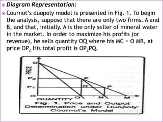  Diagram Representation:
 Cournot’s duopoly model is presented in Fig. 1. To begin
the analysis, suppose that there are only two firms. A and
B, and that, initially. A is the only seller of mineral water
in the market. In order to maximize his profits (or
revenue), he sells quantity OQ where his MC = O MR, at
price OP2 His total profit is OP2PQ.
 