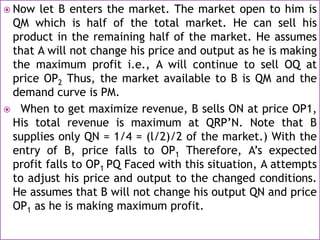  Now let B enters the market. The market open to him is
QM which is half of the total market. He can sell his
product in the remaining half of the market. He assumes
that A will not change his price and output as he is making
the maximum profit i.e., A will continue to sell OQ at
price OP2 Thus, the market available to B is QM and the
demand curve is PM.
 When to get maximize revenue, B sells ON at price OP1,
His total revenue is maximum at QRP’N. Note that B
supplies only QN = 1/4 = (l/2)/2 of the market.) With the
entry of B, price falls to OP1 Therefore, A’s expected
profit falls to OP1 PQ Faced with this situation, A attempts
to adjust his price and output to the changed conditions.
He assumes that B will not change his output QN and price
OP1 as he is making maximum profit.
 