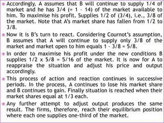  Accordingly, A assumes that B will continue to supply 1/4 of
market and he has 3/4 (= 1 – 14) of the market available to
him. To maximise his profit. Supplies 1/2 of (3/4), i.e., 3/8 of
the market. Note that A’s market share has fallen from 1/2 to
3/8.
 Now it is B’s turn to react. Considering Cournot’s assumption,
B assumes that A will continue to supply only 3/8 of the
market and market open to him equals 1 – 3/8 = 5/8.
 In order to maximise his profit under the new conditions B
supplies 1/2 x 5/8 = 5/16 of the market. It is now for A to
reappraise the situation and adjust his price and output
accordingly.
 This process of action and reaction continues in successive
periods. In the process, A continues to lose his market share
and B continues to gain. Finally situation is reached when their
market shares equal at 1/3 each.
 Any further attempt to adjust output produces the same
result. The firms, therefore, reach their equilibrium position
where each one supplies one-third of the market.
 
