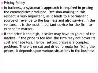  Pricing Policy
 In business, a systematic approach is required in pricing
the commodities produced. Decision-making in this
respect is very important, as it leads to a permanent
source of revenue to the business and also survival in the
venture. It is the most important device for the firm to
expand its market.
 If the price is too high, a seller may have to go out of the
market. If the price is too low, the firm may not cover its
cost and face loss. Hence, setting prices is a complex
problem. There is no cut and dried formula for fixing the
prices. It depends upon various situations in the business.
 