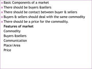 Basic Components of a market
 There should be buyers &sellers
 There should be contact between buyer & sellers
 Buyers & sellers should deal with the same commodity
 There should be a price for the commodity.
Features of market
Commodity
Buyers &sellers
Communication
Place/Area
Price
 