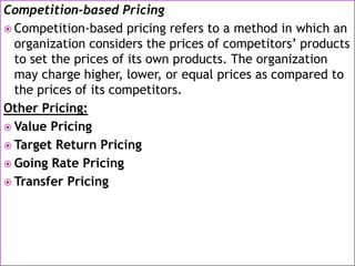 Competition-based Pricing
 Competition-based pricing refers to a method in which an
organization considers the prices of competitors’ products
to set the prices of its own products. The organization
may charge higher, lower, or equal prices as compared to
the prices of its competitors.
Other Pricing:
 Value Pricing
 Target Return Pricing
 Going Rate Pricing
 Transfer Pricing
 