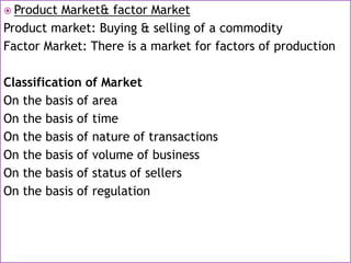  Product Market& factor Market
Product market: Buying & selling of a commodity
Factor Market: There is a market for factors of production
Classification of Market
On the basis of area
On the basis of time
On the basis of nature of transactions
On the basis of volume of business
On the basis of status of sellers
On the basis of regulation
 