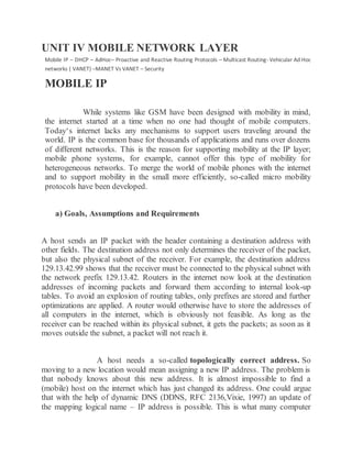 UNIT IV MOBILE NETWORK LAYER
Mobile IP – DHCP – AdHoc– Proactive and Reactive Routing Protocols – Multicast Routing- Vehicular Ad Hoc
networks ( VANET) –MANET Vs VANET – Security
MOBILE IP
While systems like GSM have been designed with mobility in mind,
the internet started at a time when no one had thought of mobile computers.
Today‘s internet lacks any mechanisms to support users traveling around the
world. IP is the common base for thousands of applications and runs over dozens
of different networks. This is the reason for supporting mobility at the IP layer;
mobile phone systems, for example, cannot offer this type of mobility for
heterogeneous networks. To merge the world of mobile phones with the internet
and to support mobility in the small more efficiently, so-called micro mobility
protocols have been developed.
a) Goals, Assumptions and Requirements
A host sends an IP packet with the header containing a destination address with
other fields. The destination address not only determines the receiver of the packet,
but also the physical subnet of the receiver. For example, the destination address
129.13.42.99 shows that the receiver must be connected to the physical subnet with
the network prefix 129.13.42. Routers in the internet now look at the destination
addresses of incoming packets and forward them according to internal look-up
tables. To avoid an explosion of routing tables, only prefixes are stored and further
optimizations are applied. A router would otherwise have to store the addresses of
all computers in the internet, which is obviously not feasible. As long as the
receiver can be reached within its physical subnet, it gets the packets; as soon as it
moves outside the subnet, a packet will not reach it.
A host needs a so-called topologically correct address. So
moving to a new location would mean assigning a new IP address. The problem is
that nobody knows about this new address. It is almost impossible to find a
(mobile) host on the internet which has just changed its address. One could argue
that with the help of dynamic DNS (DDNS, RFC 2136,Vixie, 1997) an update of
the mapping logical name – IP address is possible. This is what many computer
 
