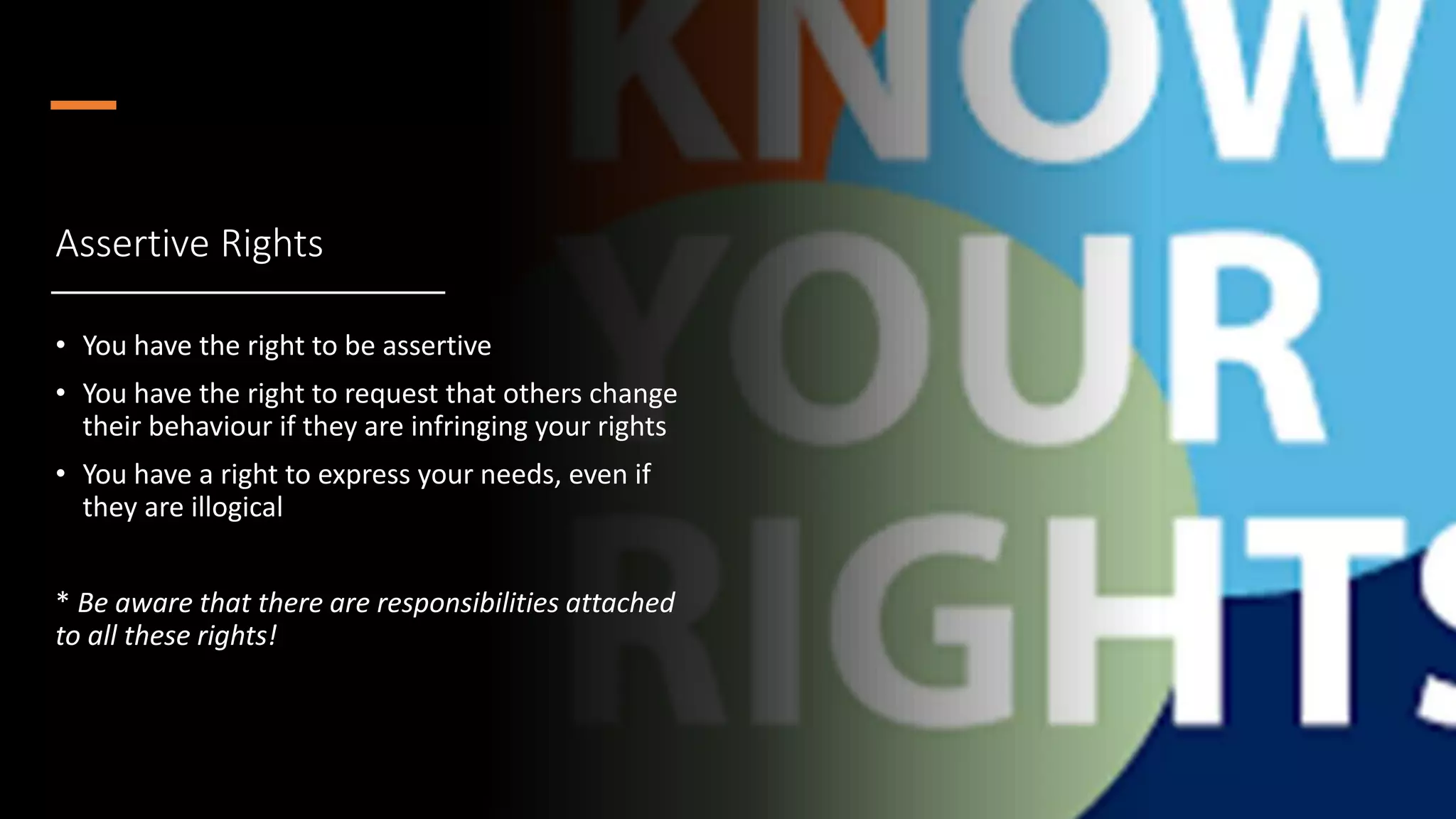Assertive Rights
• You have the right to be assertive
• You have the right to request that others change
their behaviour if they are infringing your rights
• You have a right to express your needs, even if
they are illogical
* Be aware that there are responsibilities attached
to all these rights!
 