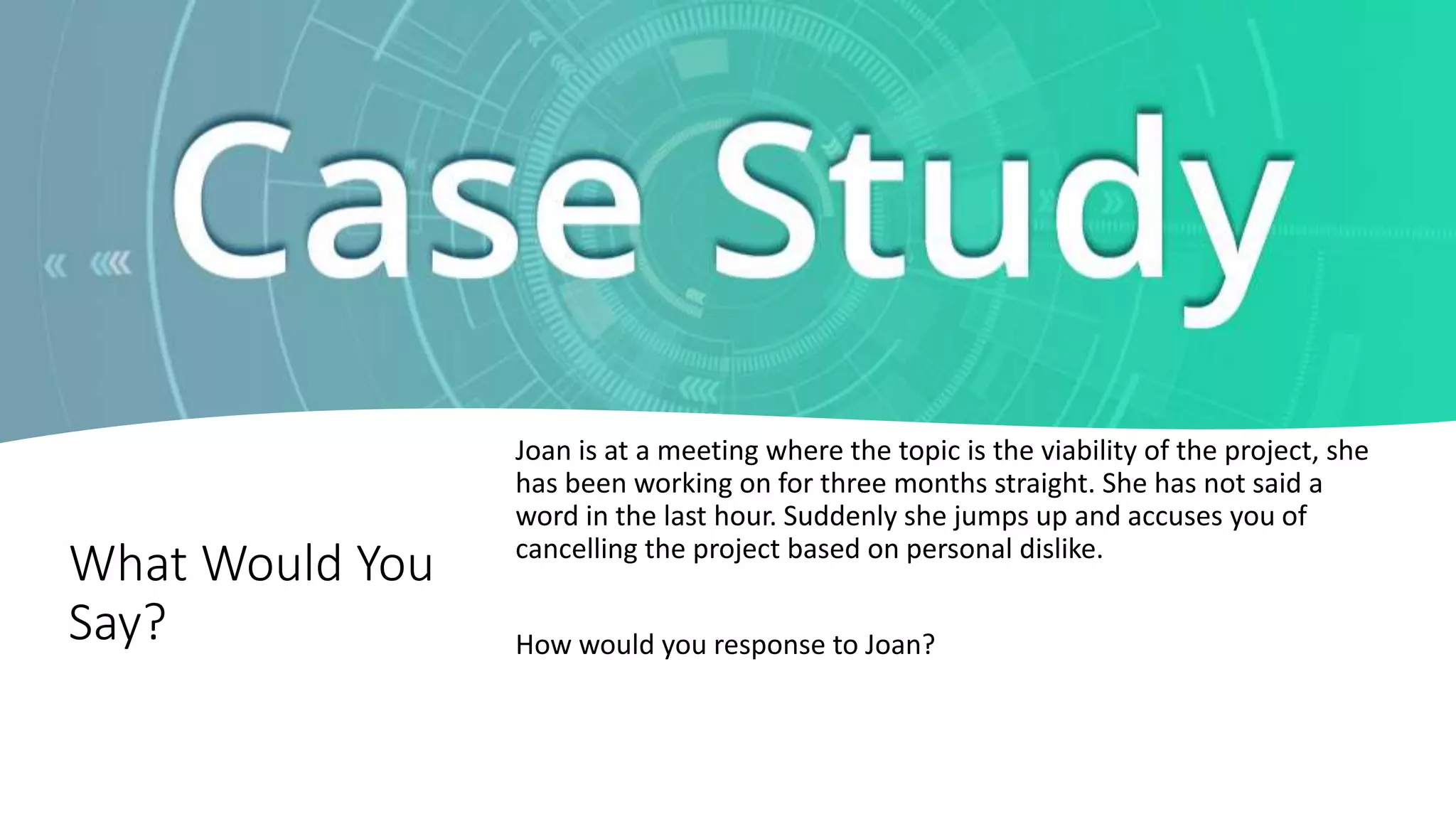 What Would You
Say?
Joan is at a meeting where the topic is the viability of the project, she
has been working on for three months straight. She has not said a
word in the last hour. Suddenly she jumps up and accuses you of
cancelling the project based on personal dislike.
How would you response to Joan?
 