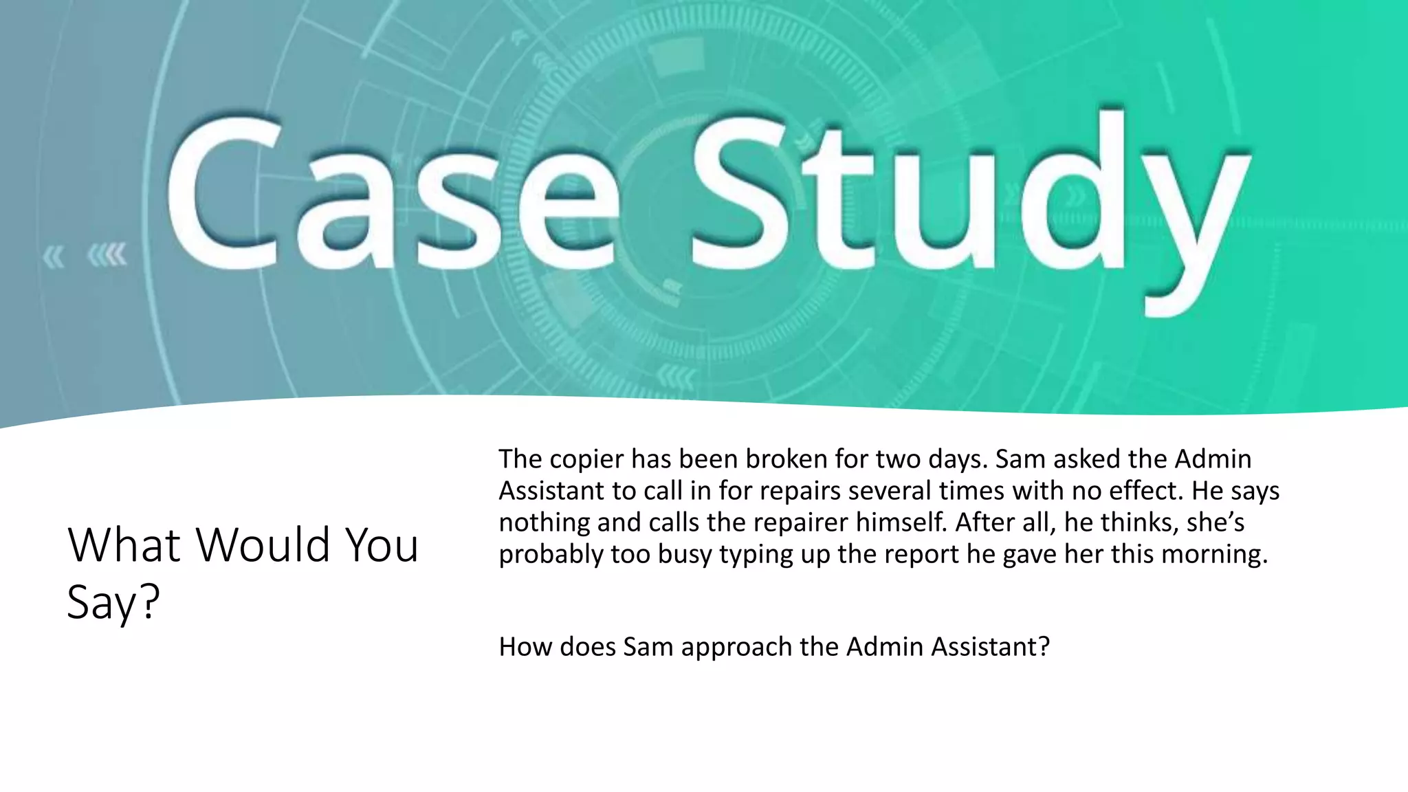 What Would You
Say?
The copier has been broken for two days. Sam asked the Admin
Assistant to call in for repairs several times with no effect. He says
nothing and calls the repairer himself. After all, he thinks, she’s
probably too busy typing up the report he gave her this morning.
How does Sam approach the Admin Assistant?
 