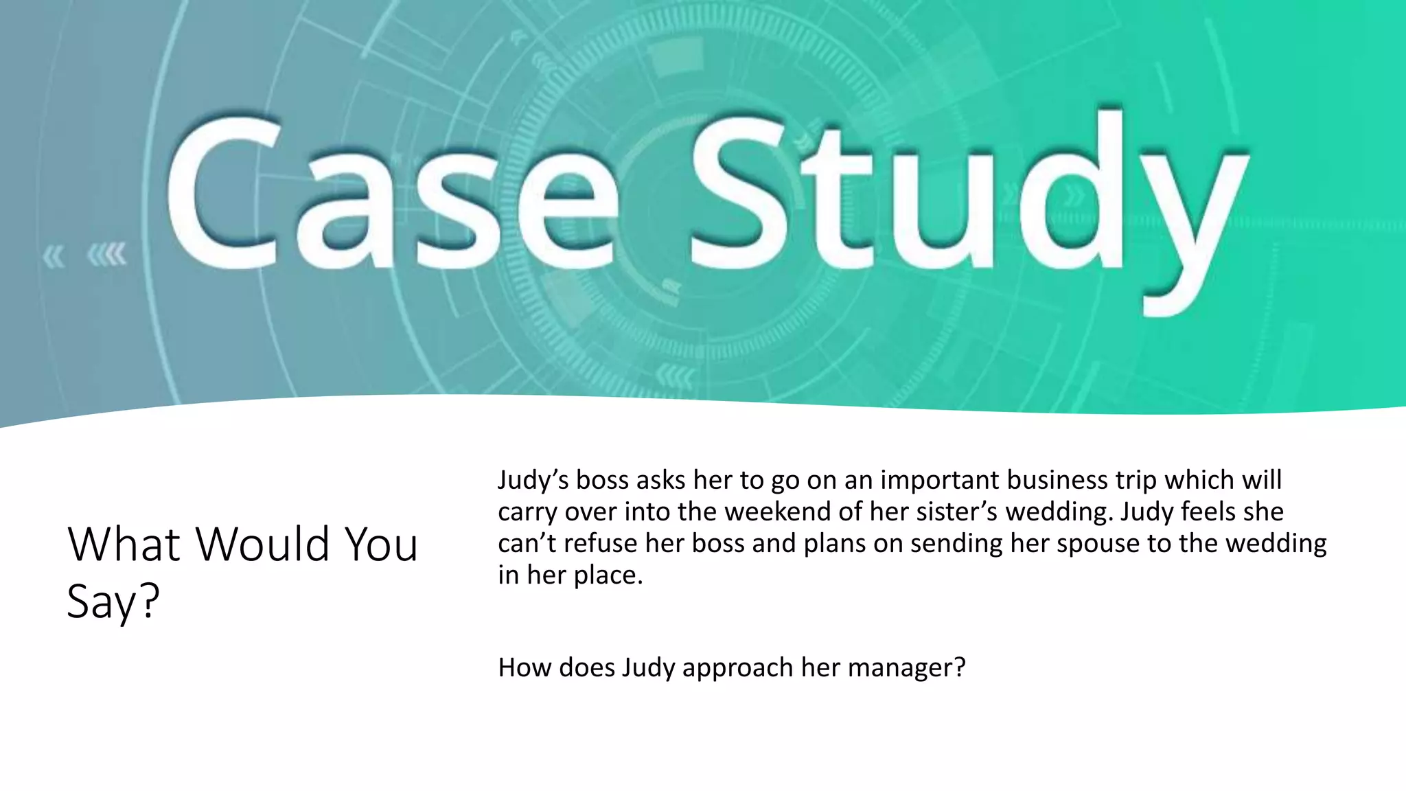 What Would You
Say?
Judy’s boss asks her to go on an important business trip which will
carry over into the weekend of her sister’s wedding. Judy feels she
can’t refuse her boss and plans on sending her spouse to the wedding
in her place.
How does Judy approach her manager?
 