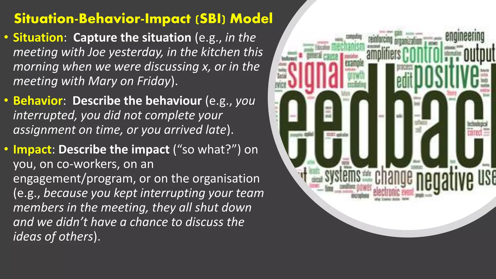 Situation-Behavior-Impact (SBI) Model
• Situation: Capture the situation (e.g., in the
meeting with Joe yesterday, in the kitchen this
morning when we were discussing x, or in the
meeting with Mary on Friday).
• Behavior: Describe the behaviour (e.g., you
interrupted, you did not complete your
assignment on time, or you arrived late).
• Impact: Describe the impact (“so what?”) on
you, on co-workers, on an
engagement/program, or on the organisation
(e.g., because you kept interrupting your team
members in the meeting, they all shut down
and we didn’t have a chance to discuss the
ideas of others).
 
