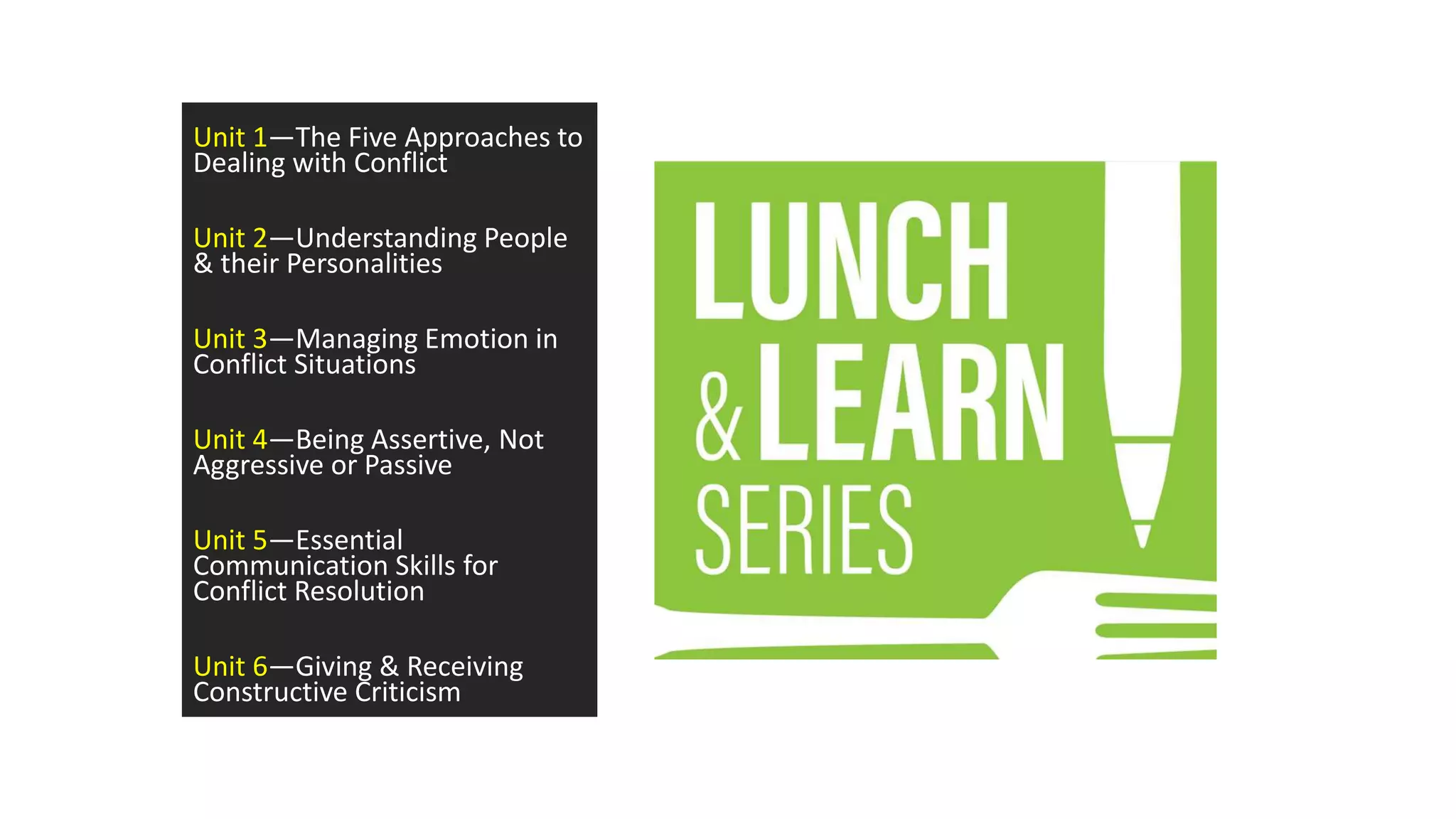 Unit 1—The Five Approaches to
Dealing with Conflict
Unit 2—Understanding People
& their Personalities
Unit 3—Managing Emotion in
Conflict Situations
Unit 4—Being Assertive, Not
Aggressive or Passive
Unit 5—Essential
Communication Skills for
Conflict Resolution
Unit 6—Giving & Receiving
Constructive Criticism
 