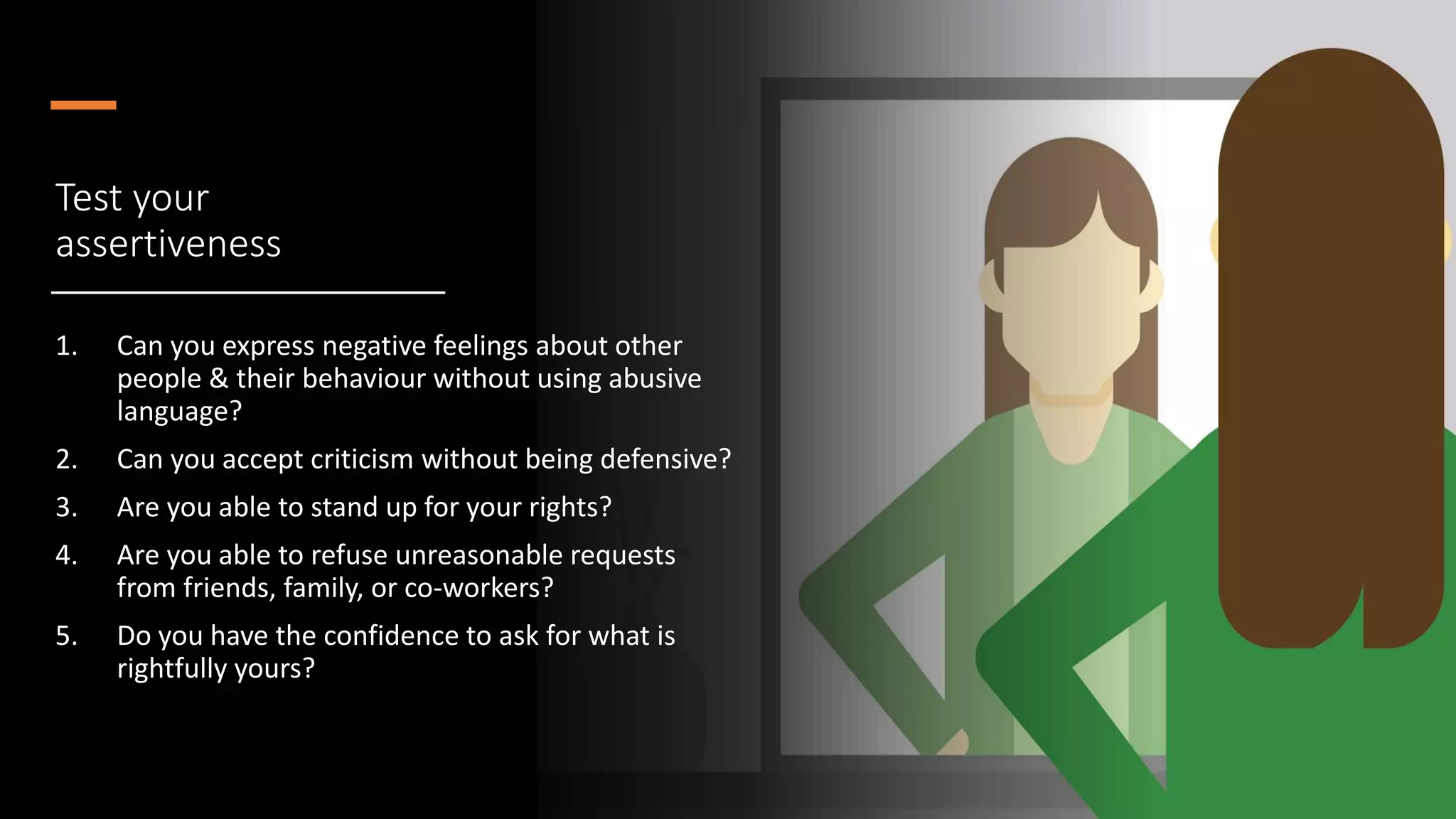 Test your
assertiveness
1. Can you express negative feelings about other
people & their behaviour without using abusive
language?
2. Can you accept criticism without being defensive?
3. Are you able to stand up for your rights?
4. Are you able to refuse unreasonable requests
from friends, family, or co-workers?
5. Do you have the confidence to ask for what is
rightfully yours?
 