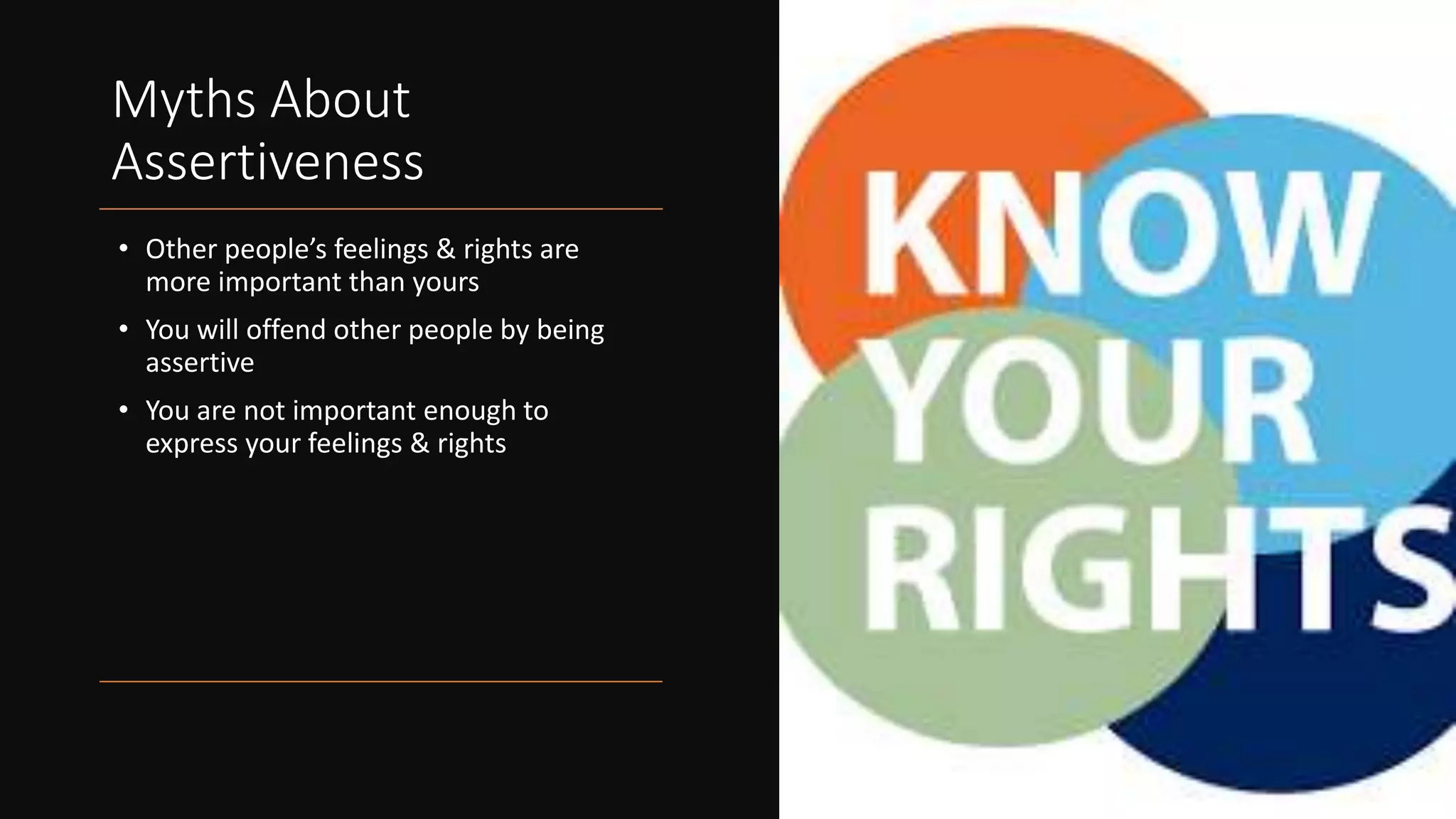 Myths About
Assertiveness
• Other people’s feelings & rights are
more important than yours
• You will offend other people by being
assertive
• You are not important enough to
express your feelings & rights
 