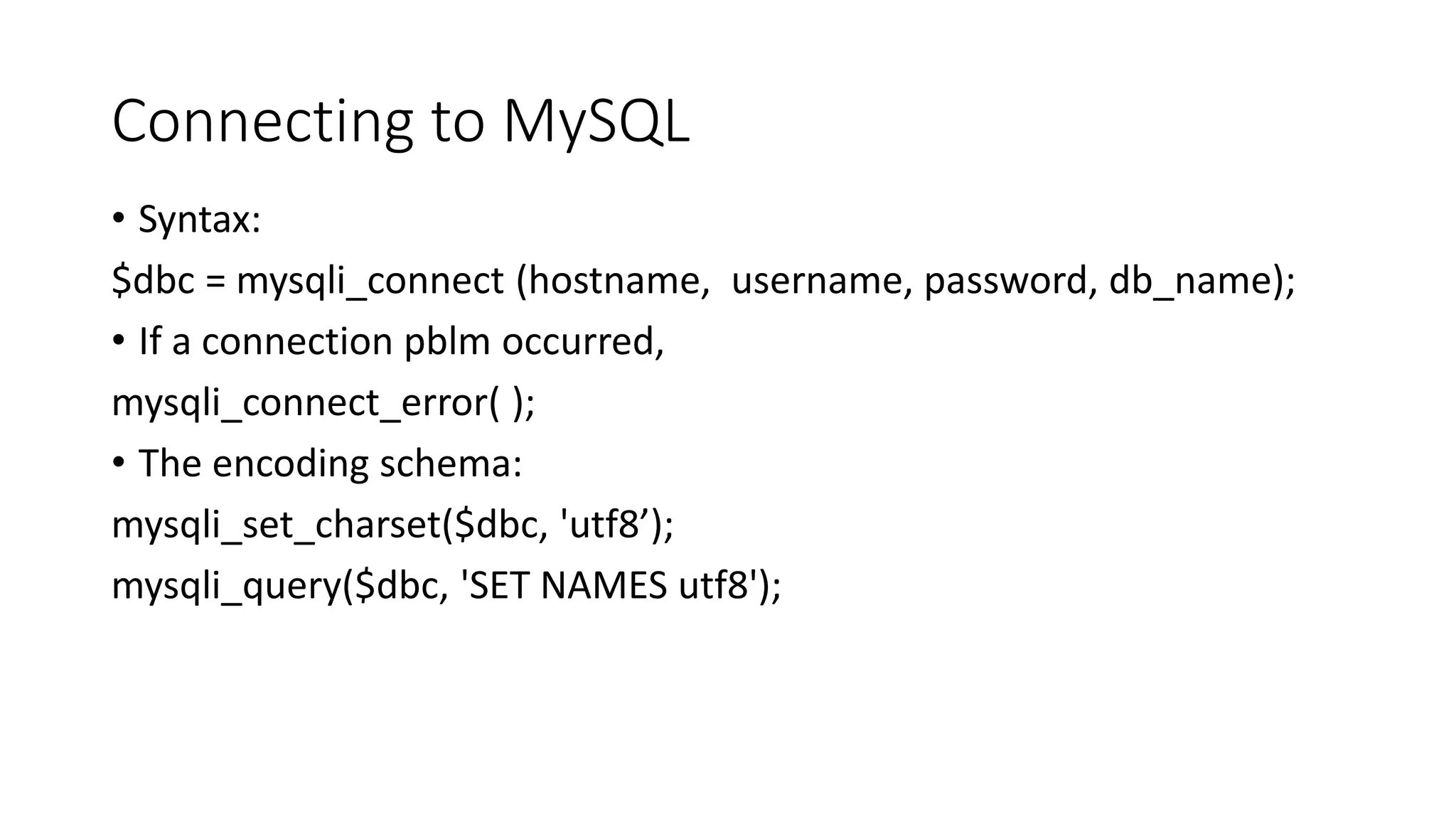 Connecting to MySQL • Syntax: $dbc = mysqli_connect (hostname, username, password, db_name); • If a connection pblm occurred, mysqli_connect_error( ); • The encoding schema: mysqli_set_charset($dbc, 'utf8’); mysqli_query($dbc, 'SET NAMES utf8'); 