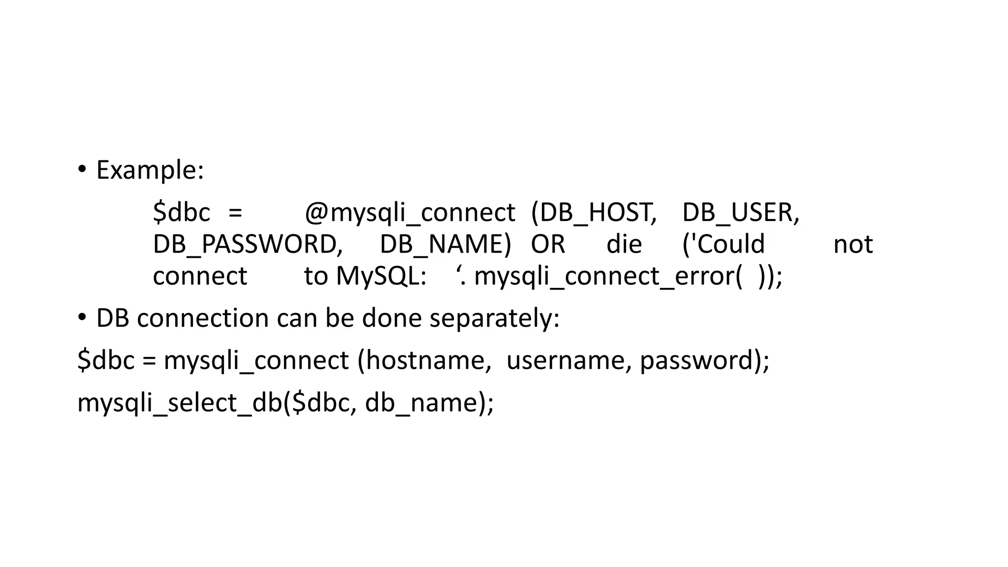 • Example: $dbc = @mysqli_connect (DB_HOST, DB_USER, DB_PASSWORD, DB_NAME) OR die ('Could not connect to MySQL: ‘. mysqli_connect_error( )); • DB connection can be done separately: $dbc = mysqli_connect (hostname, username, password); mysqli_select_db($dbc, db_name); 