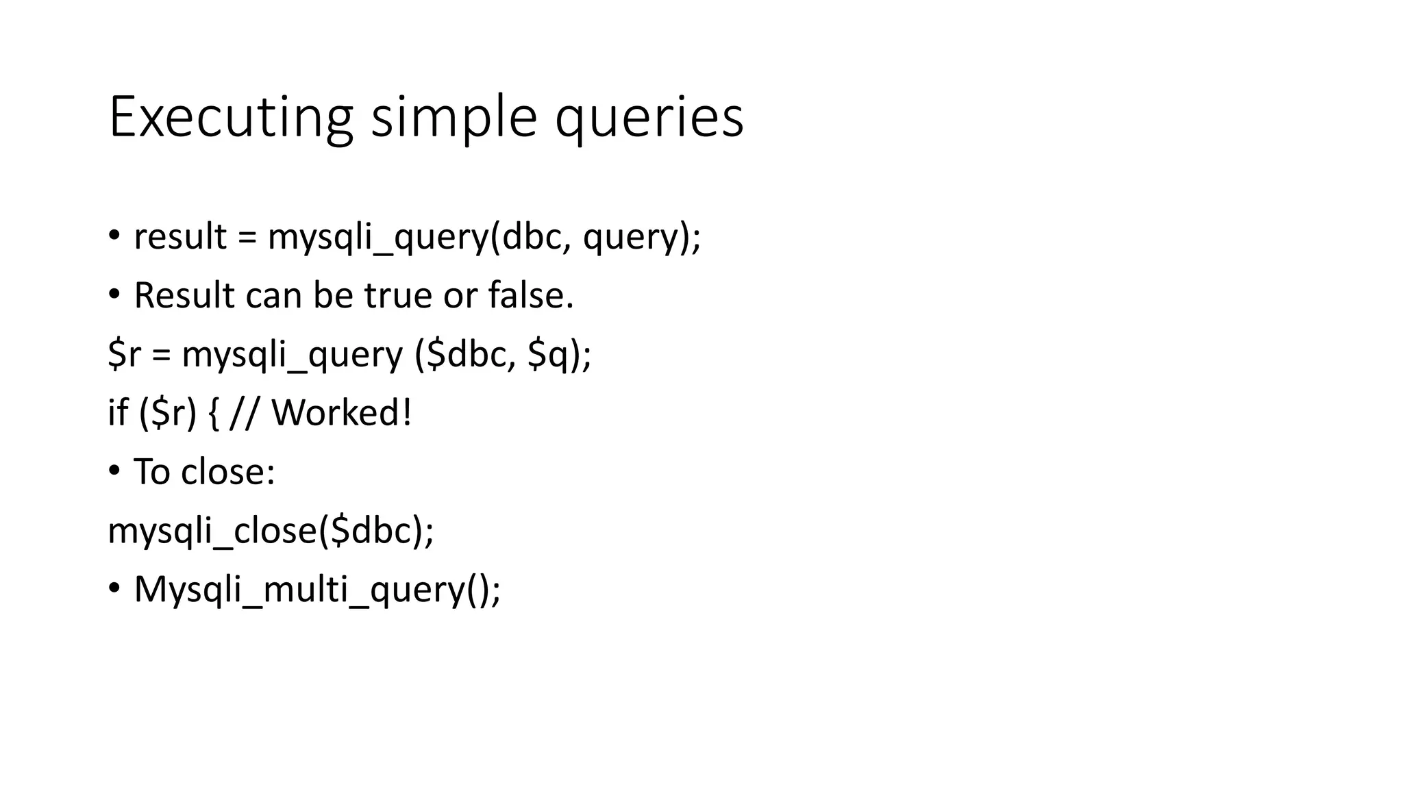 Executing simple queries • result = mysqli_query(dbc, query); • Result can be true or false. $r = mysqli_query ($dbc, $q); if ($r) { // Worked! • To close: mysqli_close($dbc); • Mysqli_multi_query(); 