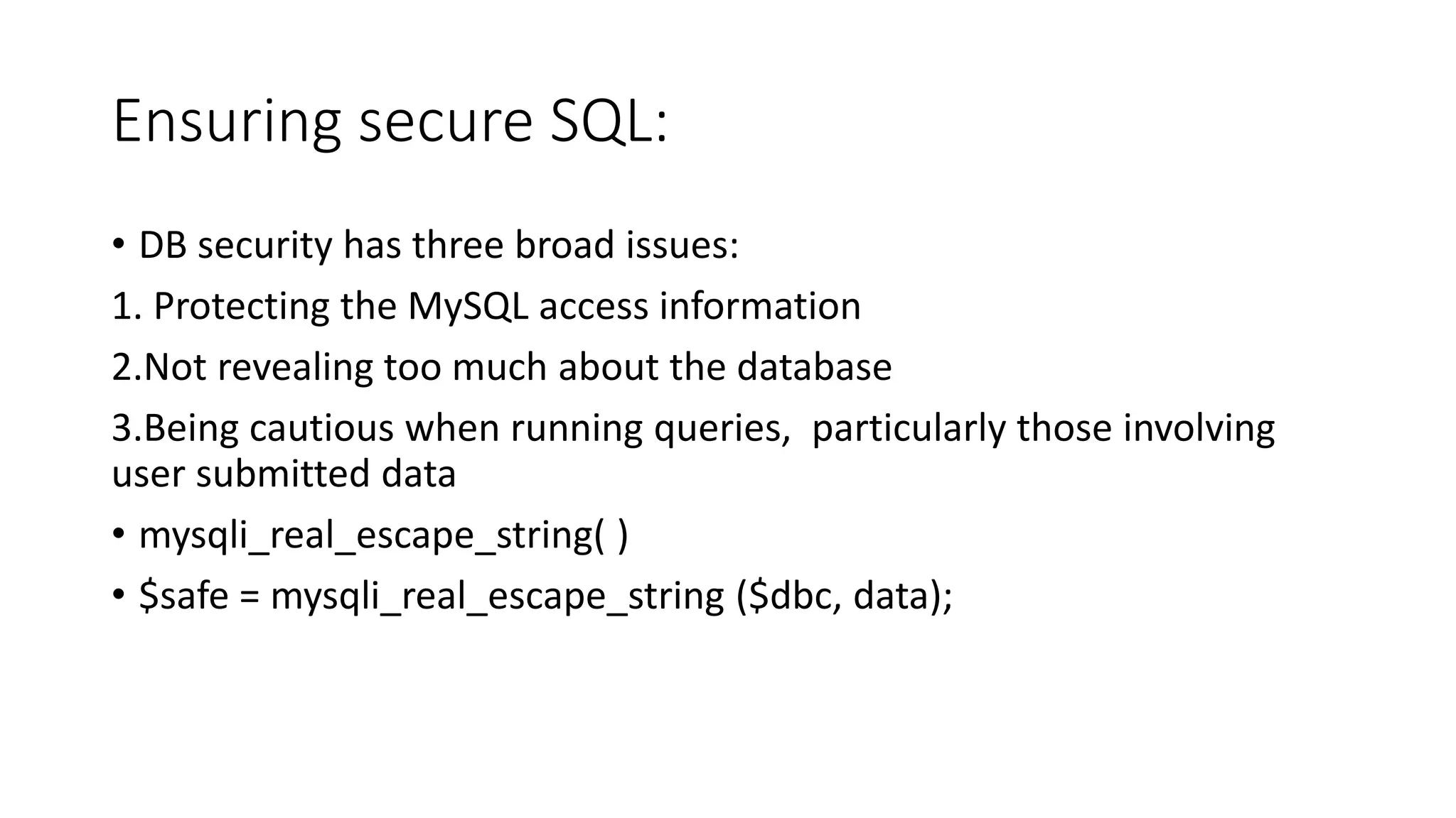 Ensuring secure SQL: • DB security has three broad issues: 1. Protecting the MySQL access information 2.Not revealing too much about the database 3.Being cautious when running queries, particularly those involving user submitted data • mysqli_real_escape_string( ) • $safe = mysqli_real_escape_string ($dbc, data); 