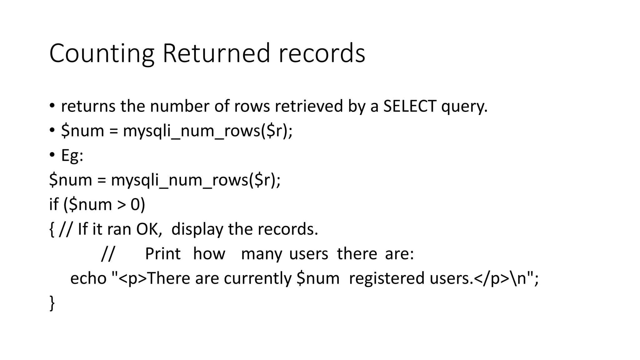 Counting Returned records • returns the number of rows retrieved by a SELECT query. • $num = mysqli_num_rows($r); • Eg: $num = mysqli_num_rows($r); if ($num > 0) { // If it ran OK, display the records. // Print how many users there are: echo "<p>There are currently $num registered users.</p>n"; } 