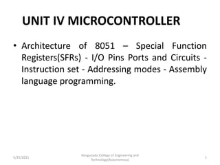 UNIT IV MICROCONTROLLER
• Architecture of 8051 – Special Function
Registers(SFRs) - I/O Pins Ports and Circuits -
Instruction set - Addressing modes - Assembly
language programming.
5/25/2021
Kongunadu College of Engineering and
Technology(Autonomous)
1
 