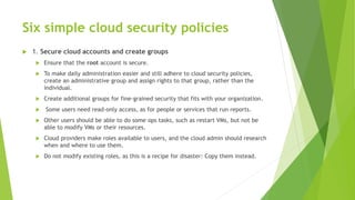 Six simple cloud security policies
 1. Secure cloud accounts and create groups
 Ensure that the root account is secure.
 To make daily administration easier and still adhere to cloud security policies,
create an administrative group and assign rights to that group, rather than the
individual.
 Create additional groups for fine-grained security that fits with your organization.
 Some users need read-only access, as for people or services that run reports.
 Other users should be able to do some ops tasks, such as restart VMs, but not be
able to modify VMs or their resources.
 Cloud providers make roles available to users, and the cloud admin should research
when and where to use them.
 Do not modify existing roles, as this is a recipe for disaster: Copy them instead.
 