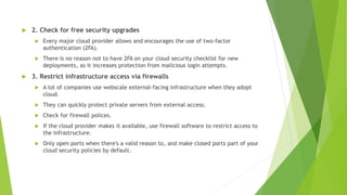  2. Check for free security upgrades
 Every major cloud provider allows and encourages the use of two-factor
authentication (2FA).
 There is no reason not to have 2FA on your cloud security checklist for new
deployments, as it increases protection from malicious login attempts.
 3. Restrict infrastructure access via firewalls
 A lot of companies use webscale external-facing infrastructure when they adopt
cloud.
 They can quickly protect private servers from external access.
 Check for firewall polices.
 If the cloud provider makes it available, use firewall software to restrict access to
the infrastructure.
 Only open ports when there's a valid reason to, and make closed ports part of your
cloud security policies by default.
 