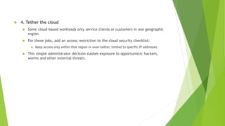  4. Tether the cloud
 Some cloud-based workloads only service clients or customers in one geographic
region.
 For these jobs, add an access restriction to the cloud security checklist:
 Keep access only within that region or even better, limited to specific IP addresses.
 This simple administrator decision slashes exposure to opportunistic hackers,
worms and other external threats.
 
