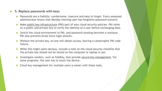  5. Replace passwords with keys
 Passwords are a liability: cumbersome, insecure and easy to forget. Every seasoned
administrator knows that Monday morning user-has-forgotten-password scenario
 Make public key infrastructure (PKI) part of your cloud security policies. PKI relies
on a public and private key to verify the identity of a user before exchanging data.
 Switch the cloud environment to PKI, and password stealing becomes a nonissue.
PKI also prevents brute force login attacks.
 Without the private key, no one will obtain access, barring a catastrophic PKI code
failure.
 While this might seem obvious, include a note on the cloud security checklist that
the private key should not be stored on the computer or laptop in use.
 Investigate vendors, such as YubiKey, that provide secure key management. For
some programs, the user has to touch the device.
 Cloud key management for multiple users is easier with these tools.
 