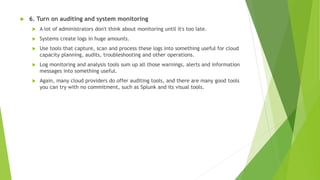  6. Turn on auditing and system monitoring
 A lot of administrators don't think about monitoring until it's too late.
 Systems create logs in huge amounts.
 Use tools that capture, scan and process these logs into something useful for cloud
capacity planning, audits, troubleshooting and other operations.
 Log monitoring and analysis tools sum up all those warnings, alerts and information
messages into something useful.
 Again, many cloud providers do offer auditing tools, and there are many good tools
you can try with no commitment, such as Splunk and its visual tools.
 