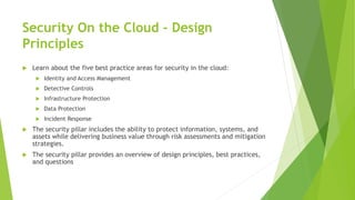 Security On the Cloud - Design
Principles
 Learn about the five best practice areas for security in the cloud:
 Identity and Access Management
 Detective Controls
 Infrastructure Protection
 Data Protection
 Incident Response
 The security pillar includes the ability to protect information, systems, and
assets while delivering business value through risk assessments and mitigation
strategies.
 The security pillar provides an overview of design principles, best practices,
and questions
 
