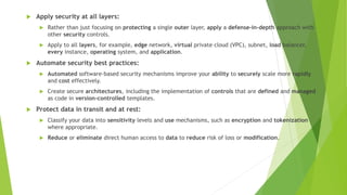  Apply security at all layers:
 Rather than just focusing on protecting a single outer layer, apply a defense-in-depth approach with
other security controls.
 Apply to all layers, for example, edge network, virtual private cloud (VPC), subnet, load balancer,
every instance, operating system, and application.
 Automate security best practices:
 Automated software-based security mechanisms improve your ability to securely scale more rapidly
and cost effectively.
 Create secure architectures, including the implementation of controls that are defined and managed
as code in version-controlled templates.
 Protect data in transit and at rest:
 Classify your data into sensitivity levels and use mechanisms, such as encryption and tokenization
where appropriate.
 Reduce or eliminate direct human access to data to reduce risk of loss or modification.
 