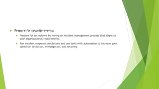  Prepare for security events:
 Prepare for an incident by having an incident management process that aligns to
your organizational requirements.
 Run incident response simulations and use tools with automation to increase your
speed for detection, investigation, and recovery.
 