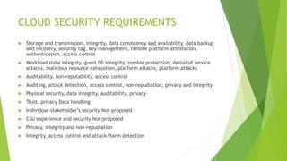 CLOUD SECURITY REQUIREMENTS
 Storage and transmission, integrity, data consistency and availability, data backup
and recovery, security tag, key management, remote platform attestation,
authentication, access control
 Workload state integrity, guest OS integrity, zombie protection, denial of service
attacks, malicious resource exhaustion, platform attacks, platform attacks
 Auditability, non-reputability, access control
 Auditing, attack detection, access control, non-repudiation, privacy and integrity
 Physical security, data integrity, auditability, privacy
 Trust, privacy Data handling
 Individual-stakeholder’s security Not-proposed
 CSU experience and security Not-proposed
 Privacy, integrity and non-repudiation
 Integrity, access control and attack/harm detection
 