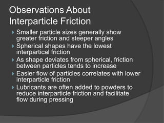 Observations About
Interparticle Friction
 Smaller particle sizes generally show
greater friction and steeper angles
 Spherical shapes have the lowest
interpartical friction
 As shape deviates from spherical, friction
between particles tends to increase
 Easier flow of particles correlates with lower
interparticle friction
 Lubricants are often added to powders to
reduce interparticle friction and facilitate
flow during pressing
 