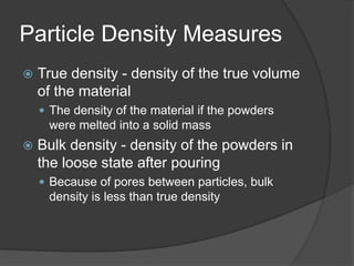 Particle Density Measures
 True density - density of the true volume
of the material
 The density of the material if the powders
were melted into a solid mass
 Bulk density - density of the powders in
the loose state after pouring
 Because of pores between particles, bulk
density is less than true density
 